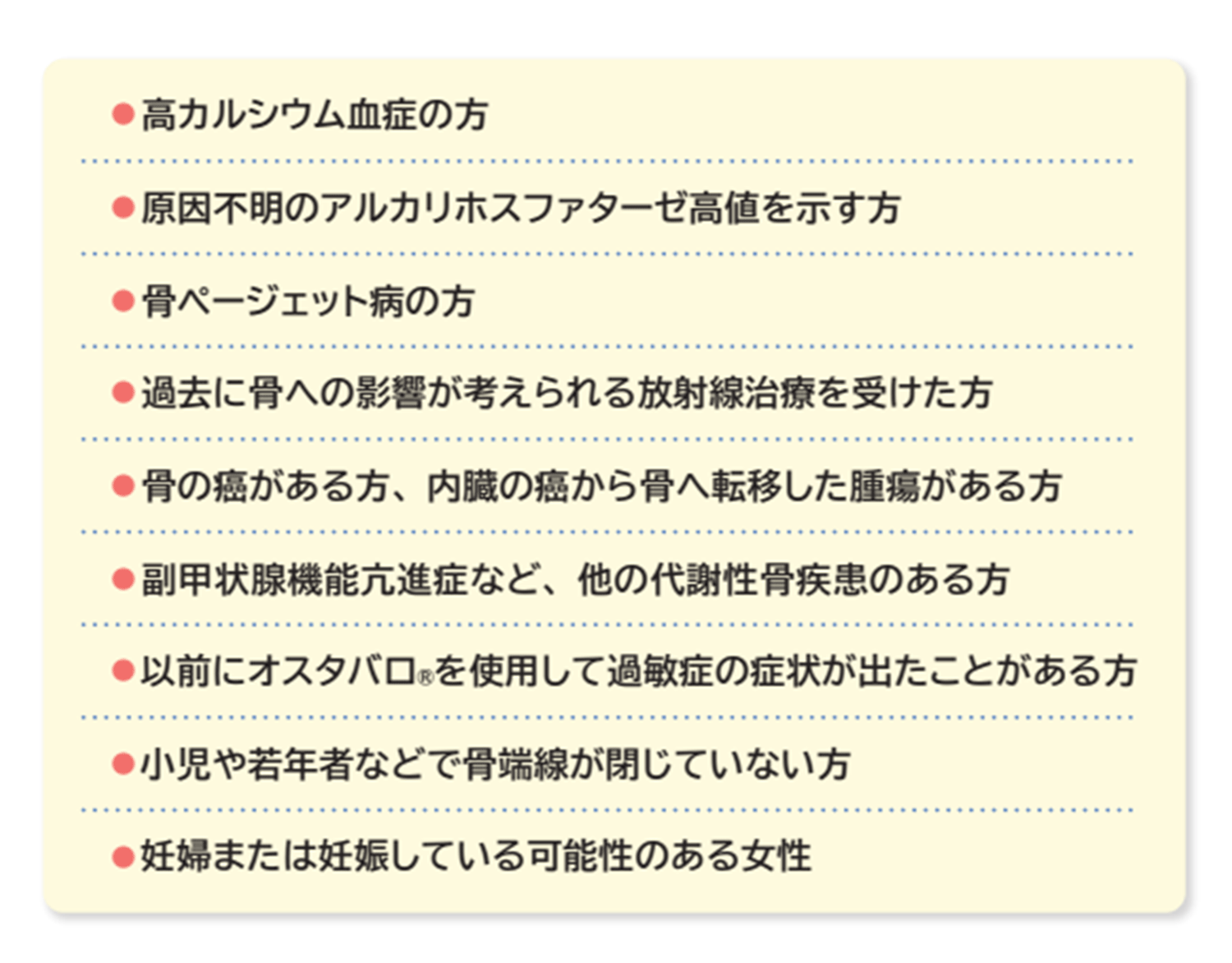 高カルシウム血症の方　原因不明のアルカリホスファターゼ高値を示す方　骨ぺージェット病の方　過去に骨への影響が考えられる放射線治療を受けた方　骨の癌がある方、内蔵の癌から骨へ転移した腫瘍がある方　副甲状腺機能亢進症など、他の代謝性骨疾患のある方　以前にオスタバロを使用して過敏症の症状が出たことがある方　小児や若年者などで骨端線が閉じていない方　妊婦または妊娠している可能性のある女性